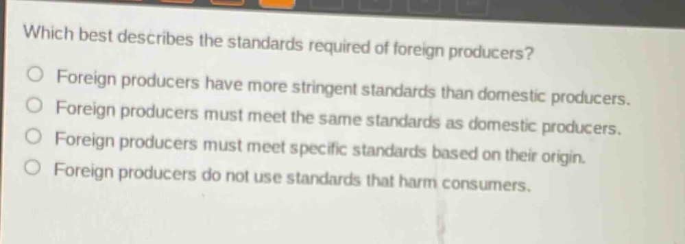 which best describes the standards required of foreign producers?\nforeign producers have more stringent standards than domestic producers.\nforeign producers must meet the same standards as domestic producers.\nforeign producers must meet specific standards based on their origin.\nforeign producers do not use standards that harm consumers.