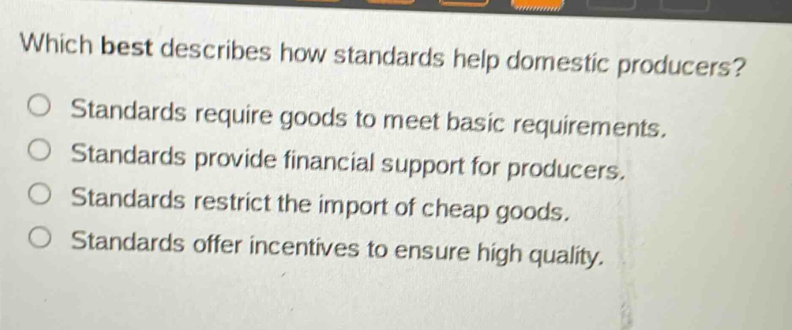 which best describes how standards help domestic producers?\nstandards require goods to meet basic requirements.\nstandards provide financial support for producers.\nstandards restrict the import of cheap goods.\nstandards offer incentives to ensure high quality.