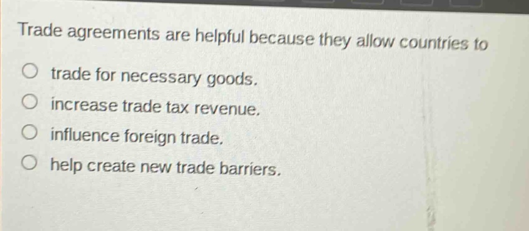 trade agreements are helpful because they allow countries to\n○ trade for necessary goods.\n○ increase trade tax revenue.\n○ influence foreign trade.\n○ help create new trade barriers.