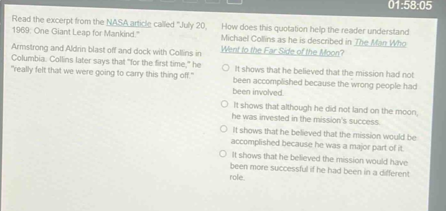 read the excerpt from the nasa article called \july 20, 1969: one giant leap for mankind.\ armstrong and aldrin blast off and dock with collins in columbia. collins later says that \for the first time,\ he \really felt that we were going to carry this thing off.\ how does this quotation help the reader understand michael collins as he is described in the man who went to the far side of the moon? it shows that he believed that the mission had not been accomplished because the wrong people had been involved. it shows that although he did not land on the moon, he was invested in the missions success. it shows that he believed that the mission would be accomplished because he was a major part of it. it shows that he believed the mission would have been more successful if he had been in a different role.