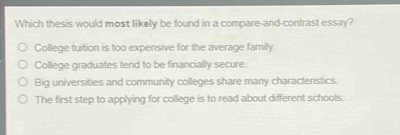 which thesis would most likely be found in a compare - and - contrast essay?\ncollege tuition is too expensive for the average family.\ncollege graduates tend to be financially secure.\nbig universities and community colleges share many characteristics.\nthe first step to applying for college is to read about different schools.