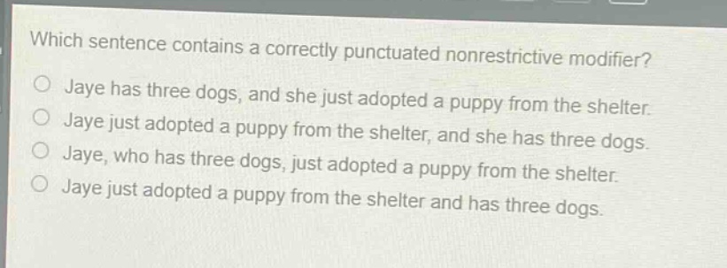which sentence contains a correctly punctuated nonrestrictive modifier?\njaye has three dogs, and she just adopted a puppy from the shelter.\njaye just adopted a puppy from the shelter, and she has three dogs.\njaye, who has three dogs, just adopted a puppy from the shelter.\njaye just adopted a puppy from the shelter and has three dogs.