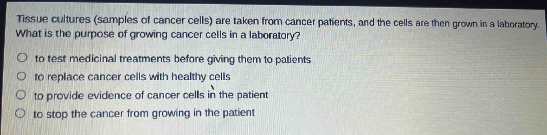 tissue cultures (samples of cancer cells) are taken from cancer patients, and the cells are then grown in a laboratory. what is the purpose of growing cancer cells in a laboratory?\n○ to test medicinal treatments before giving them to patients\n○ to replace cancer cells with healthy cells\n○ to provide evidence of cancer cells in the patient\n○ to stop the cancer from growing in the patient