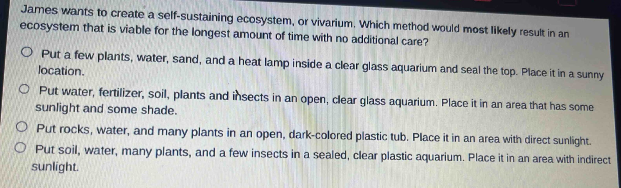 james wants to create a self - sustaining ecosystem, or vivarium. which method would most likely result in an ecosystem that is viable for the longest amount of time with no additional care?\nput a few plants, water, sand, and a heat lamp inside a clear glass aquarium and seal the top. place it in a sunny location.\nput water, fertilizer, soil, plants and insects in an open, clear glass aquarium. place it in an area that has some sunlight and some shade.\nput rocks, water, and many plants in an open, dark - colored plastic tub. place it in an area with direct sunlight.\nput soil, water, many plants, and a few insects in a sealed, clear plastic aquarium. place it in an area with indirect sunlight.