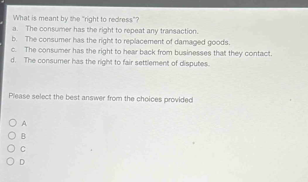 what is meant by the \right to redress\?\na. the consumer has the right to repeat any transaction.\nb. the consumer has the right to replacement of damaged goods.\nc. the consumer has the right to hear back from businesses that they contact.\nd. the consumer has the right to fair settlement of disputes.\nplease select the best answer from the choices provided\n○ a\n○ b\n○ c\n○ d