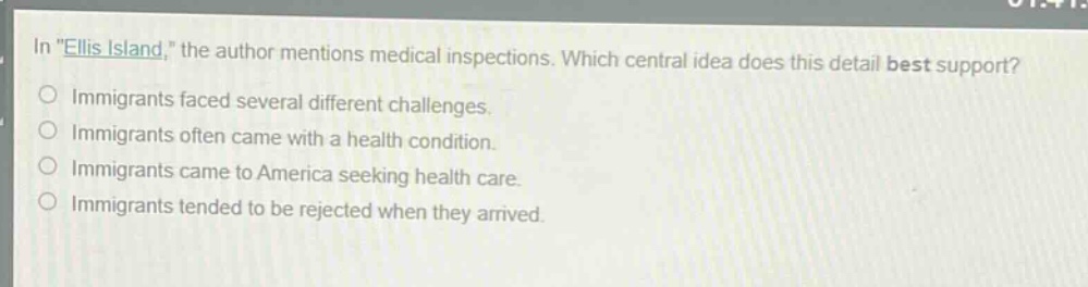 in \ellis island,\ the author mentions medical inspections. which central idea does this detail best support?\nimmigrants faced several different challenges.\nimmigrants often came with a health condition.\nimmigrants came to america seeking health care.\nimmigrants tended to be rejected when they arrived.