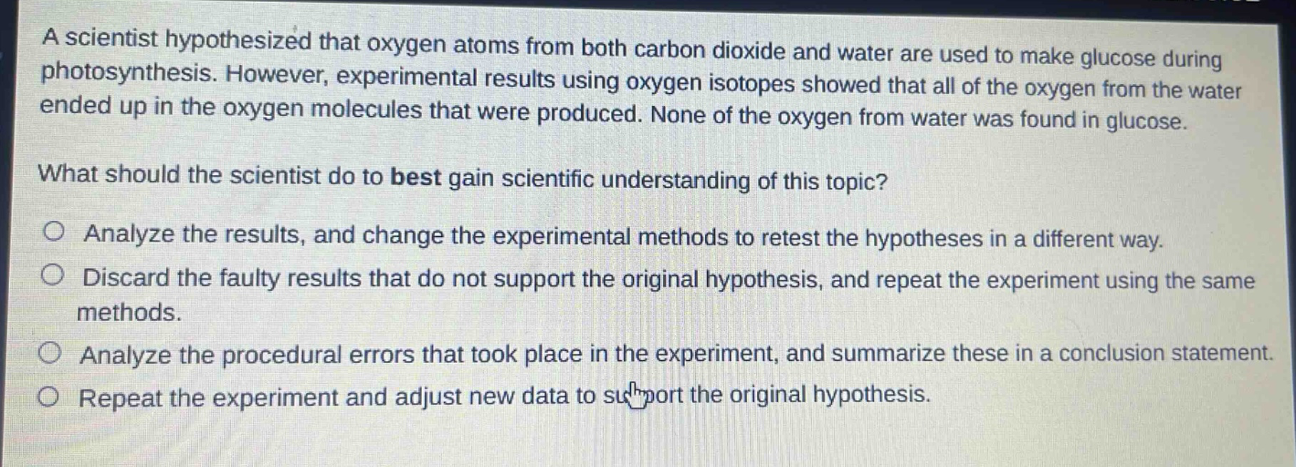 a scientist hypothesized that oxygen atoms from both carbon dioxide and water are used to make glucose during photosynthesis. however, experimental results using oxygen isotopes showed that all of the oxygen from the water ended up in the oxygen molecules that were produced. none of the oxygen from water was found in glucose.\nwhat should the scientist do to best gain scientific understanding of this topic?\nanalyze the results, and change the experimental methods to retest the hypotheses in a different way.\ndiscard the faulty results that do not support the original hypothesis, and repeat the experiment using the same methods.\nanalyze the procedural errors that took place in the experiment, and summarize these in a conclusion statement.\nrepeat the experiment and adjust new data to support the original hypothesis.