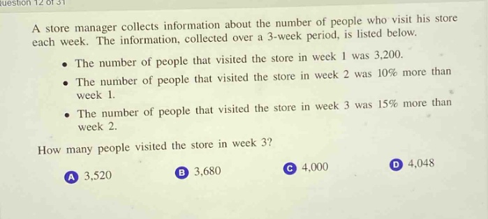 a store manager collects information about the number of people who visit his store each week. the information, collected over a 3 - week period, is listed below.\n- the number of people that visited the store in week 1 was 3,200.\n- the number of people that visited the store in week 2 was 10% more than week 1.\n- the number of people that visited the store in week 3 was 15% more than week 2.\nhow many people visited the store in week 3?\na 3,520\nb 3,680\nc 4,000\nd 4,048