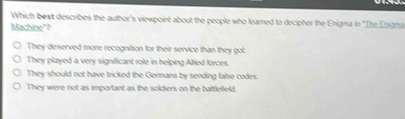 which best describes the authors viewpoint about the people who learned to decipher the enigma in \the enigma machine\?\no they deserved more recognition for their service than they got.\no they played a very significant role in helping allied forces.\no they should not have tricked the germans by sending false codes.\no they were not as important as the soldiers on the battlefield.
