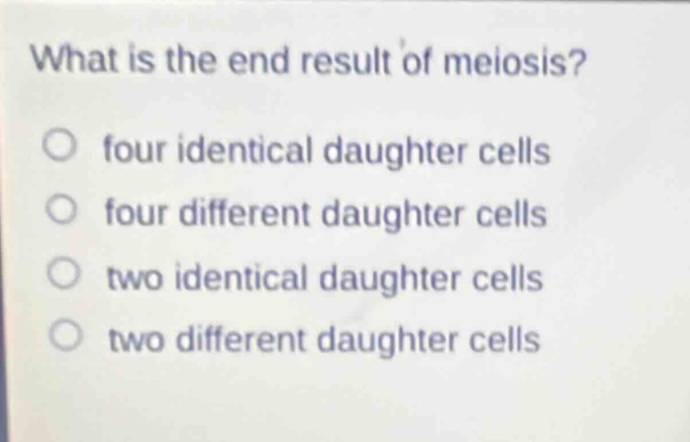 what is the end result of meiosis?\nfour identical daughter cells\nfour different daughter cells\ntwo identical daughter cells\ntwo different daughter cells