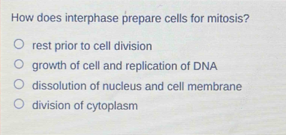how does interphase prepare cells for mitosis?\nrest prior to cell division\ngrowth of cell and replication of dna\ndissolution of nucleus and cell membrane\ndivision of cytoplasm