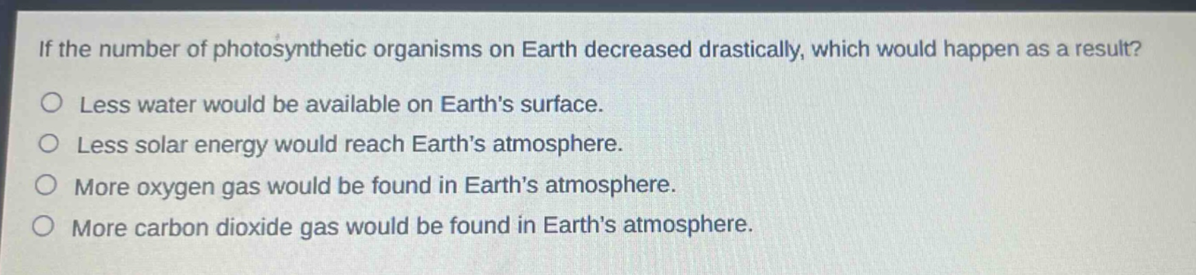 if the number of photosynthetic organisms on earth decreased drastically, which would happen as a result?\nless water would be available on earths surface.\nless solar energy would reach earths atmosphere.\nmore oxygen gas would be found in earths atmosphere.\nmore carbon dioxide gas would be found in earths atmosphere.