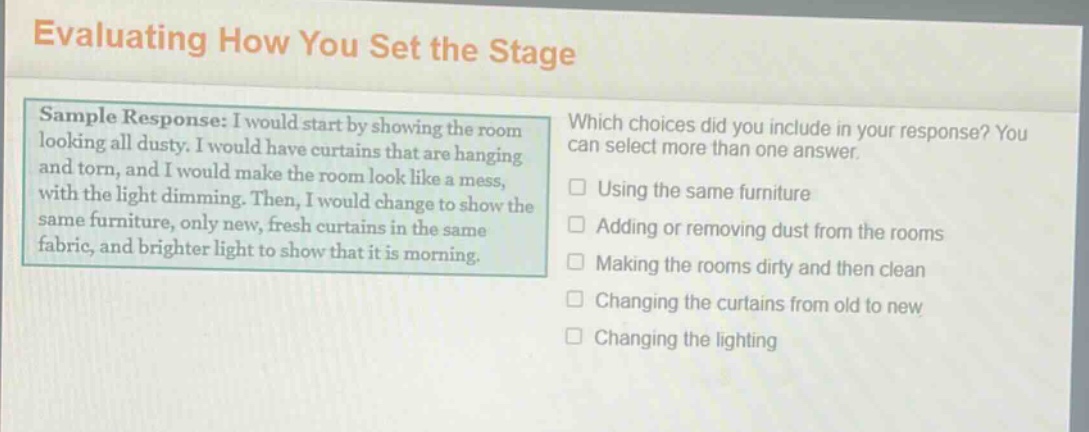 evaluating how you set the stage\nsample response: i would start by showing the room looking all dusty. i would have curtains that are hanging and torn, and i would make the room look like a mess, with the light dimming. then, i would change to show the same furniture, only new, fresh curtains in the same fabric, and brighter light to show that it is morning.\nwhich choices did you include in your response? you can select more than one answer.\n□ using the same furniture\n□ adding or removing dust from the rooms\n□ making the rooms dirty and then clean\n□ changing the curtains from old to new\n□ changing the lighting