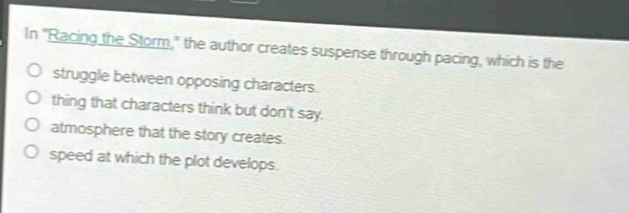 in \racing the storm,\ the author creates suspense through pacing, which is the\nstruggle between opposing characters.\nthing that characters think but dont say.\natmosphere that the story creates.\nspeed at which the plot develops.