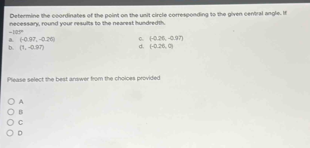 determine the coordinates of the point on the unit circle corresponding to the given central angle. if necessary, round your results to the nearest hundredth. -105° a. (-0.97, -0.26) c. (-0.26, -0.97) b. (1, -0.97) d. (-0.26, 0) please select the best answer from the choices provided