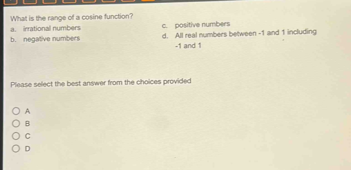 what is the range of a cosine function?\na. irrational numbers\nc. positive numbers\nb. negative numbers\nd. all real numbers between -1 and 1 including -1 and 1\nplease select the best answer from the choices provided\na\nb\nc\nd