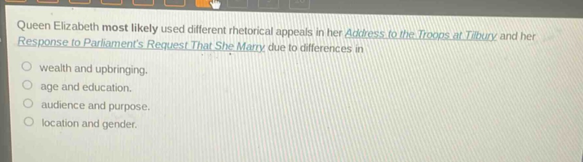 queen elizabeth most likely used different rhetorical appeals in her address to the troops at tilbury and her response to parliaments request that she marry due to differences in\nwealth and upbringing.\nage and education.\naudience and purpose.\nlocation and gender.
