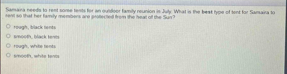 samaira needs to rent some tents for an outdoor family reunion in july. what is the best type of tent for samaira to rent so that her family members are protected from the heat of the sun?\n○ rough, black tents\n○ smooth, black tents\n○ rough, white tents\n○ smooth, white tents
