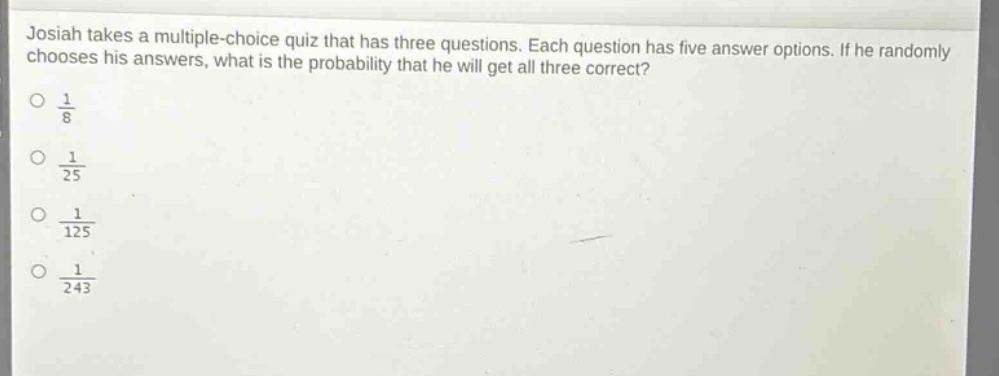 josiah takes a multiple - choice quiz that has three questions. each question has five answer options. if he randomly chooses his answers, what is the probability that he will get all three correct?\n$\frac{1}{8}$\n$\frac{1}{25}$\n$\frac{1}{125}$\n$\frac{1}{243}$