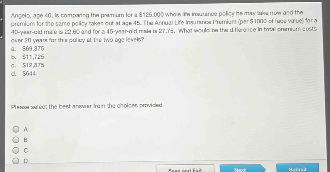 angelo, age 40, is comparing the premium for a $125,000 whole life insurance policy he may take now and the premium for the same policy taken out at age 45. the annual life insurance premium (per $1000 of face value) for a 40 - year - old male is 22.60 and for a 45 - year - old male is 27.75. what would be the difference in total premium costs over 20 years for this policy at the two age levels?\na. $69,375\nb. $11,725\nc. $12,875\nd. $644\nplease select the best answer from the choices provided