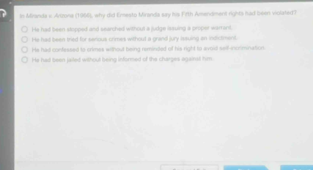 in miranda v. arizona (1966), why did ernesto miranda say his fifth amendment rights had been violated? he had been stopped and searched without a judge issuing a proper warrant. he had been tried for serious crimes without a grand jury issuing an indictment. he had confessed to crimes without being reminded of his right to avoid self - incrimination. he had been jailed without being informed of the charges against him.