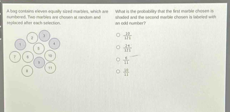 a bag contains eleven equally sized marbles, which are numbered. two marbles are chosen at random and replaced after each selection. what is the probability that the first marble chosen is shaded and the second marble chosen is labeled with an odd number? 10/121 24/121 6/11 10/11