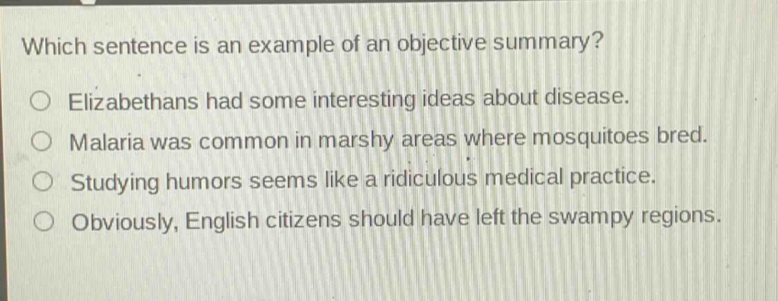which sentence is an example of an objective summary?\nelizabethans had some interesting ideas about disease.\nmalaria was common in marshy areas where mosquitoes bred.\nstudying humors seems like a ridiculous medical practice.\nobviously, english citizens should have left the swampy regions.
