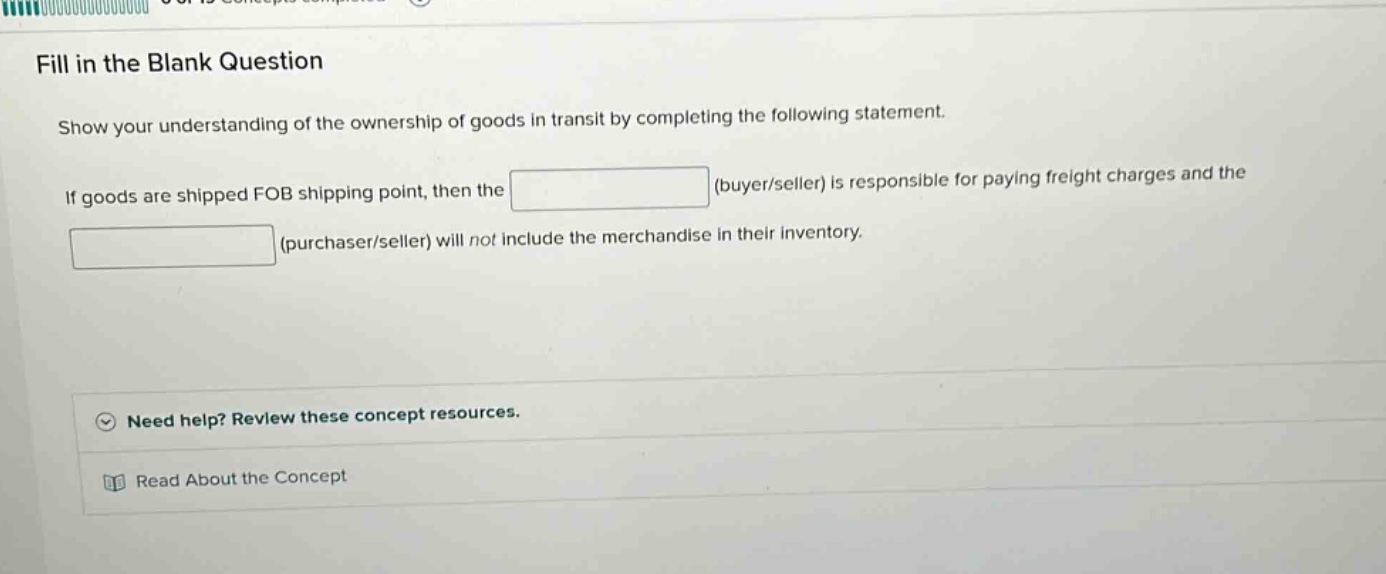 fill in the blank question\nshow your understanding of the ownership of goods in transit by completing the following statement.\nif goods are shipped fob shipping point, then the (buyer/seller) is responsible for paying freight charges and the (purchaser/seller) will not include the merchandise in their inventory.\nneed help? review these concept resources.\nread about the concept