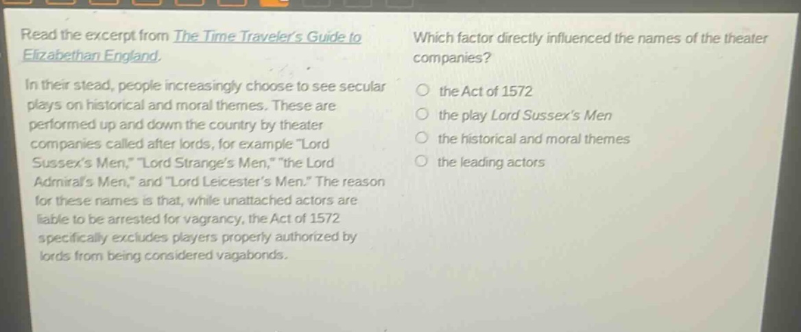 read the excerpt from the time travelers guide to elizabethan england. in their stead, people increasingly choose to see secular plays on historical and moral themes. these are performed up and down the country by theater companies called after lords, for example \lord sussexs men,\ \lord stranges men,\ \the lord admirals men,\ and \lord leicesters men.\ the reason for these names is that, while unattached actors are liable to be arrested for vagrancy, the act of 1572 specifically excludes players properly authorized by lords from being considered vagabonds. which factor directly influenced the names of the theater companies? the act of 1572 the play lord sussexs men the historical and moral themes the leading actors