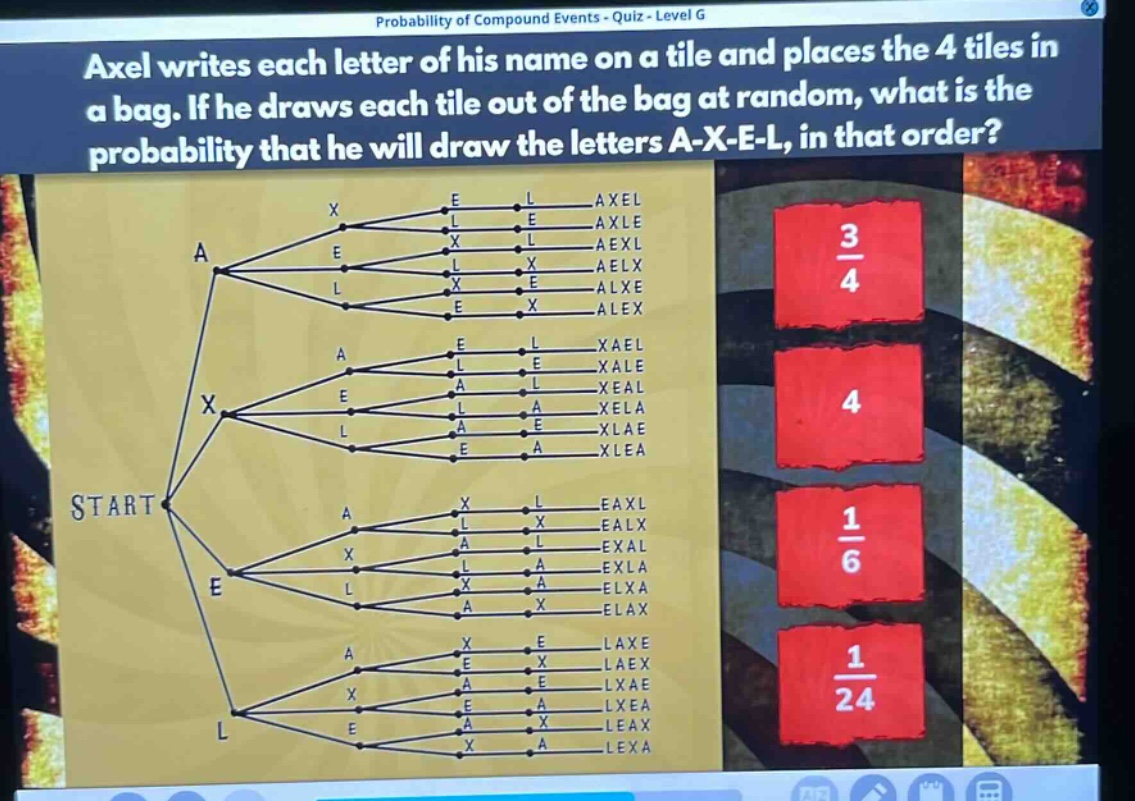 axel writes each letter of his name on a tile and places the 4 tiles in a bag. if he draws each tile out of the bag at random, what is the probability that he will draw the letters a - x - e - l, in that order?