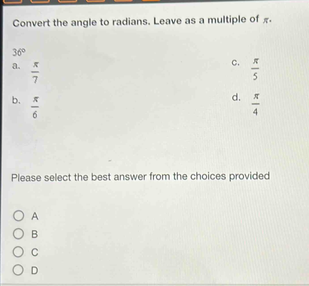 convert the angle to radians. leave as a multiple of $\\pi$.\n$36^{\\circ}$\n a. $\\frac{\\pi}{7}$\n c. $\\frac{\\pi}{5}$\n b. $\\frac{\\pi}{6}$\n d. $\\frac{\\pi}{4}$\nplease select the best answer from the choices provided\na\nb\nc\nd