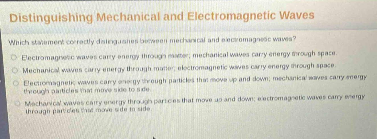 distinguishing mechanical and electromagnetic waves\nwhich statement correctly distinguishes between mechanical and electromagnetic waves?\n○ electromagnetic waves carry energy through matter; mechanical waves carry energy through space.\n○ mechanical waves carry energy through matter; electromagnetic waves carry energy through space.\n○ electromagnetic waves carry energy through particles that move up and down; mechanical waves carry energy through particles that move side to side.\n○ mechanical waves carry energy through particles that move up and down; electromagnetic waves carry energy through particles that move side to side.
