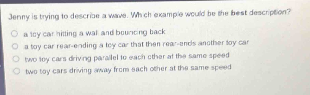 jenny is trying to describe a wave. which example would be the best description?\n a toy car hitting a wall and bouncing back\n a toy car rear - ending a toy car that then rear - ends another toy car\n two toy cars driving parallel to each other at the same speed\n two toy cars driving away from each other at the same speed