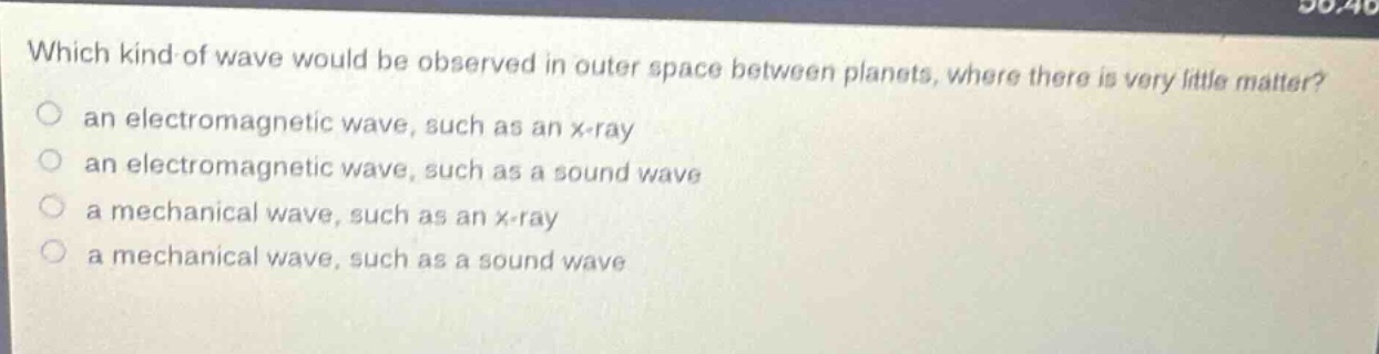 which kind of wave would be observed in outer space between planets, where there is very little matter?\n○ an electromagnetic wave, such as an x - ray\n○ an electromagnetic wave, such as a sound wave\n○ a mechanical wave, such as an x - ray\n○ a mechanical wave, such as a sound wave