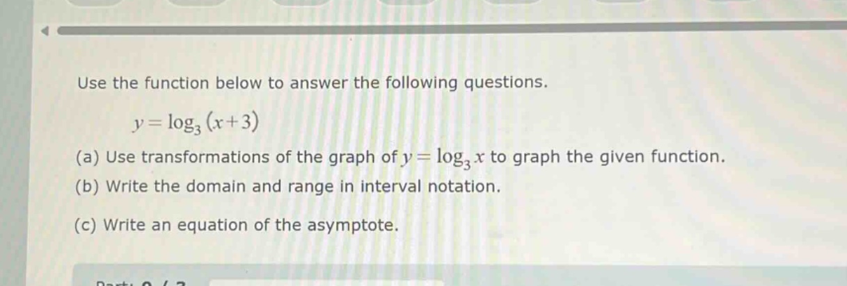 use the function below to answer the following questions.\n\n$y = \\log_3(x + 3)$\n\n(a) use transformations of the graph of $y = \\log_3 x$ to graph the given function.\n\n(b) write the domain and range in interval notation.\n\n(c) write an equation of the asymptote.