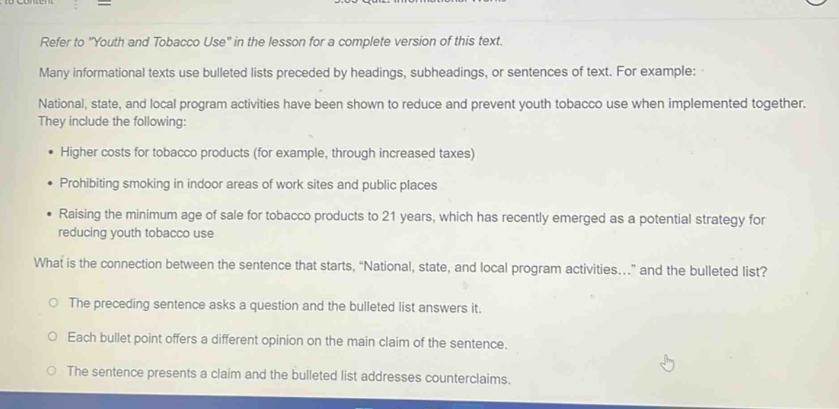 refer to \youth and tobacco use\ in the lesson for a complete version of this text. many informational texts use bulleted lists preceded by headings, subheadings, or sentences of text. for example: national, state, and local program activities have been shown to reduce and prevent youth tobacco use when implemented together. they include the following: • higher costs for tobacco products (for example, through increased taxes) • prohibiting smoking in indoor areas of work sites and public places • raising the minimum age of sale for tobacco products to 21 years, which has recently emerged as a potential strategy for reducing youth tobacco use what is the connection between the sentence that starts, \national, state, and local program activities...\ and the bulleted list? ○ the preceding sentence asks a question and the bulleted list answers it. ○ each bullet point offers a different opinion on the main claim of the sentence. ○ the sentence presents a claim and the bulleted list addresses counterclaims.