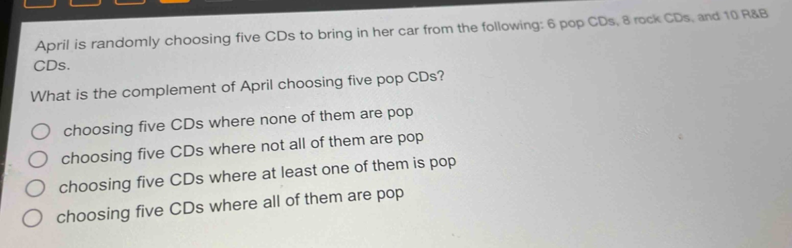 april is randomly choosing five cds to bring in her car from the following: 6 pop cds, 8 rock cds, and 10 r&b cds.\nwhat is the complement of april choosing five pop cds?\nchoosing five cds where none of them are pop\nchoosing five cds where not all of them are pop\nchoosing five cds where at least one of them is pop\nchoosing five cds where all of them are pop