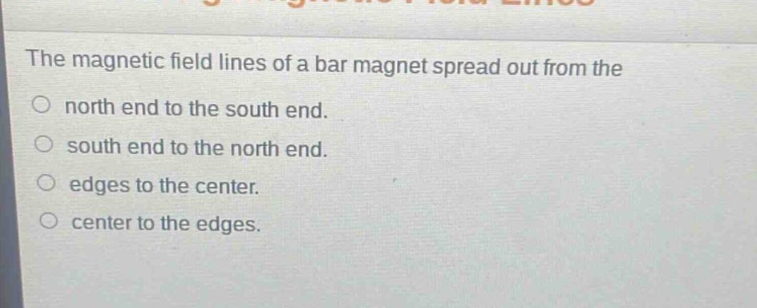 the magnetic field lines of a bar magnet spread out from the\nnorth end to the south end.\nsouth end to the north end.\nedges to the center.\ncenter to the edges.