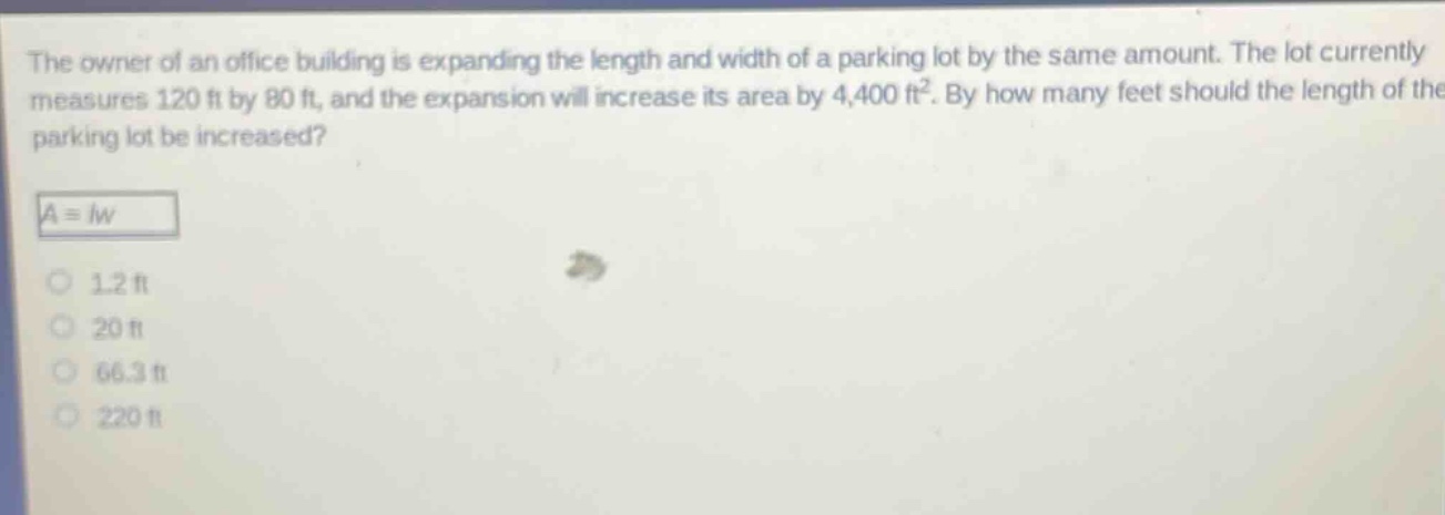 the owner of an office building is expanding the length and width of a parking lot by the same amount. the lot currently measures 120 ft by 80 ft, and the expansion will increase its area by 4,400 ft². by how many feet should the length of the parking lot be increased?\n$a = lw$\n1.2 ft\n20 ft\n66.3 ft\n220 ft