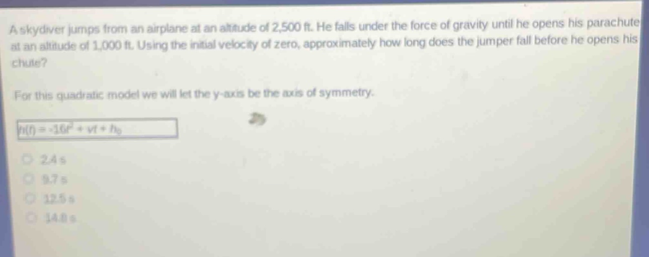 a skydiver jumps from an airplane at an altitude of 2,500 ft. he falls under the force of gravity until he opens his parachute at an altitude of 1,000 ft. using the initial velocity of zero, approximately how long does the jumper fall before he opens his chute? for this quadratic model we will let the y - axis be the axis of symmetry. $h(t)=-16t^{2}+vt + h_{0}$ 2.4 s 9.7 s 12.5 s 14.8 s