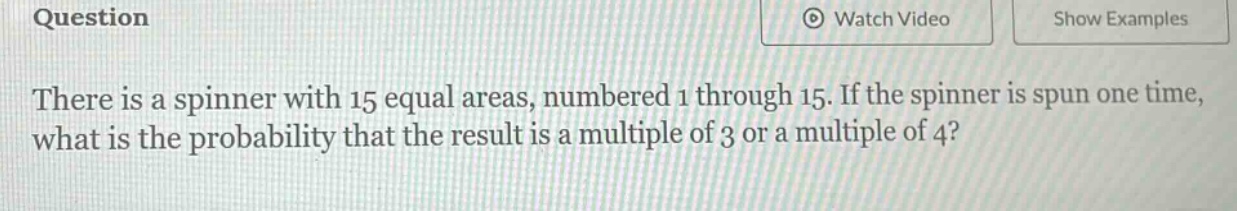 there is a spinner with 15 equal areas, numbered 1 through 15. if the spinner is spun one time, what is the probability that the result is a multiple of 3 or a multiple of 4?