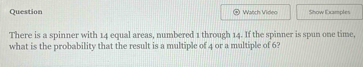 there is a spinner with 14 equal areas, numbered 1 through 14. if the spinner is spun one time, what is the probability that the result is a multiple of 4 or a multiple of 6?