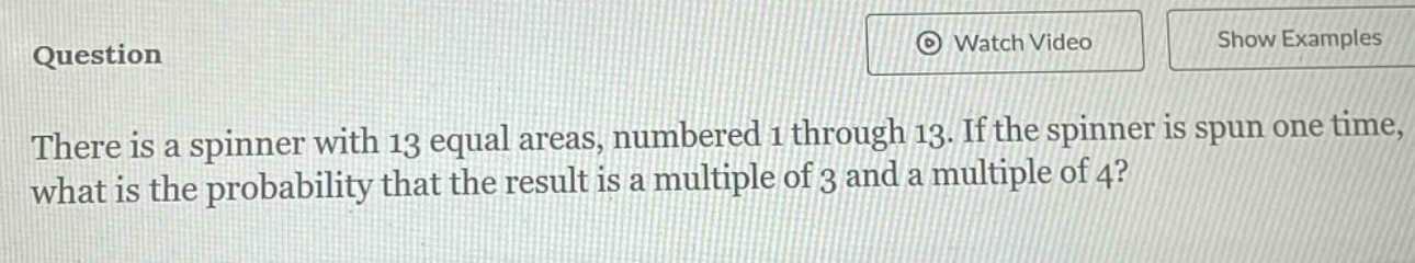 there is a spinner with 13 equal areas, numbered 1 through 13. if the spinner is spun one time, what is the probability that the result is a multiple of 3 and a multiple of 4?