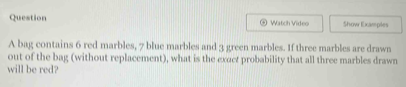 a bag contains 6 red marbles, 7 blue marbles and 3 green marbles. if three marbles are drawn out of the bag (without replacement), what is the exact probability that all three marbles drawn will be red?
