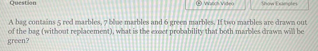 a bag contains 5 red marbles, 7 blue marbles and 6 green marbles. if two marbles are drawn out of the bag (without replacement), what is the exact probability that both marbles drawn will be green?