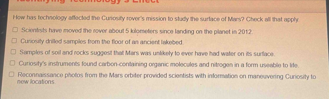 how has technology affected the curiosity rovers mission to study the surface of mars? check all that apply.\nscientists have moved the rover about 5 kilometers since landing on the planet in 2012.\ncuriosity drilled samples from the floor of an ancient lakebed.\nsamples of soil and rocks suggest that mars was unlikely to ever have had water on its surface.\ncuriositys instruments found carbon - containing organic molecules and nitrogen in a form useable to life.\nreconnaissance photos from the mars orbiter provided scientists with information on maneuvering curiosity to new locations.