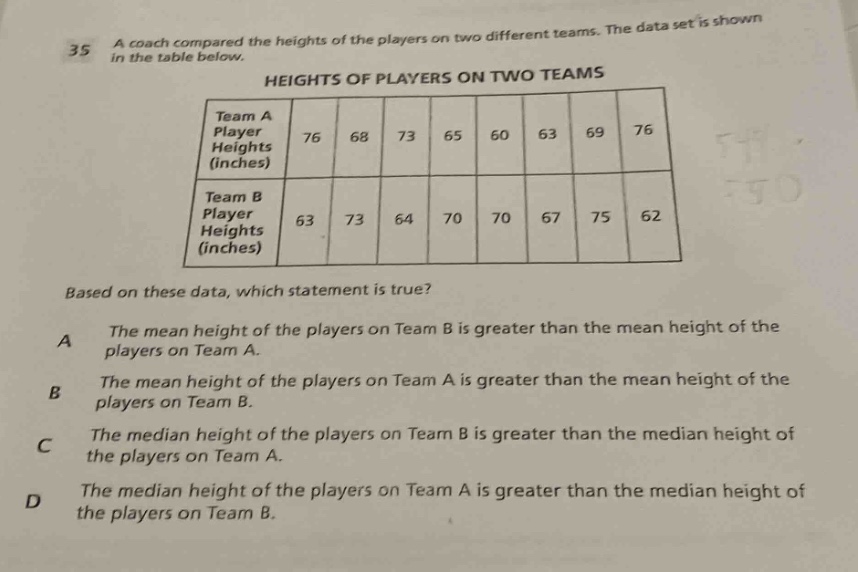 35 a coach compared the heights of the players on two different teams. the data set is shown in the table below. heights of players on two teams team a player heights (inches) 76 68 73 65 60 63 69 76 team b player heights (inches) 63 73 64 70 70 67 75 62 based on these data, which statement is true? a the mean height of the players on team b is greater than the mean height of the players on team a. b the mean height of the players on team a is greater than the mean height of the players on team b. c the median height of the players on team b is greater than the median height of the players on team a. d the median height of the players on team a is greater than the median height of the players on team b.
