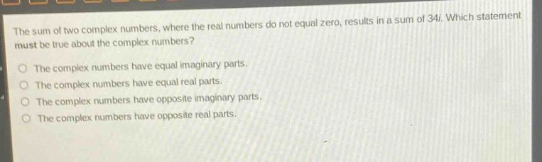 the sum of two complex numbers, where the real numbers do not equal zero, results in a sum of 34i. which statement must be true about the complex numbers?\nthe complex numbers have equal imaginary parts.\nthe complex numbers have equal real parts.\nthe complex numbers have opposite imaginary parts.\nthe complex numbers have opposite real parts.