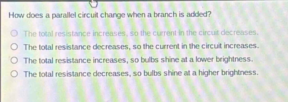 how does a parallel circuit change when a branch is added?\nthe total resistance increases, so the current in the circuit decreases.\nthe total resistance decreases, so the current in the circuit increases.\nthe total resistance increases, so bulbs shine at a lower brightness.\nthe total resistance decreases, so bulbs shine at a higher brightness.