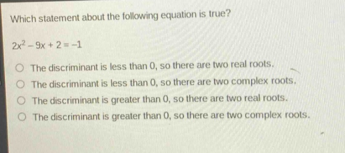 which statement about the following equation is true?\n2x² - 9x + 2 = -1\nthe discriminant is less than 0, so there are two real roots.\nthe discriminant is less than 0, so there are two complex roots.\nthe discriminant is greater than 0, so there are two real roots.\nthe discriminant is greater than 0, so there are two complex roots.